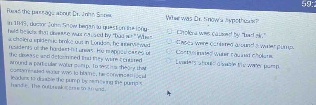 read the passage about dr. john snow. in 1849, doctor john snow began to question the long - held beliefs that disease was caused by \bad air.\ when a cholera epidemic broke out in london, he interviewed residents of the hardest - hit areas. he mapped cases of the disease and determined that they were centered around a particular water pump. to test his theory that contaminated water was to blame, he convinced local leaders to disable the pump by removing the pumps handle. the outbreak came to an end. what was dr. snows hypothesis? cholera was caused by \bad air.\ cases were centered around a water pump. contaminated water caused cholera. leaders should disable the water pump.