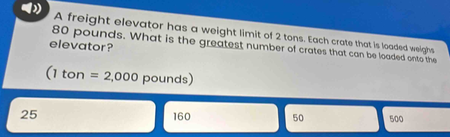 a freight elevator has a weight limit of 2 tons. each crate that is loaded weighs 80 pounds. what is the greatest number of crates that can be loaded onto the elevator? (1 ton = 2,000 pounds)