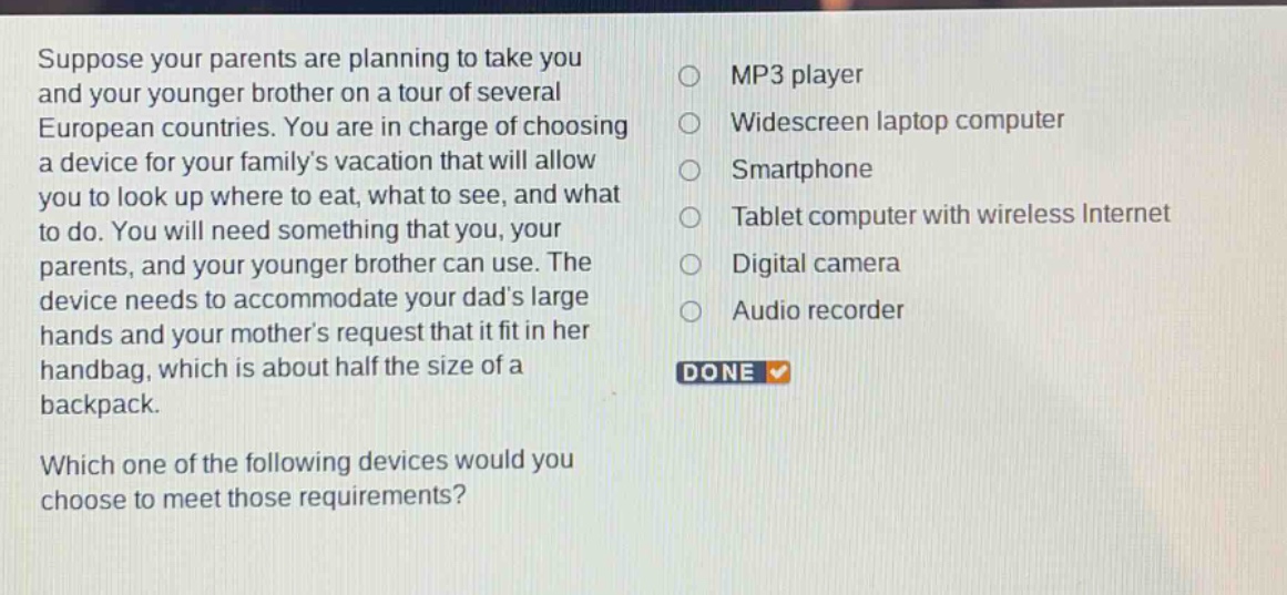 suppose your parents are planning to take you and your younger brother on a tour of several european countries. you are in charge of choosing a device for your familys vacation that will allow you to look up where to eat, what to see, and what to do. you will need something that you, your parents, and your younger brother can use. the device needs to accommodate your dads large hands and your mothers request that it fit in her handbag, which is about half the size of a backpack. which one of the following devices would you choose to meet those requirements? mp3 player widescreen laptop computer smartphone tablet computer with wireless internet digital camera audio recorder done