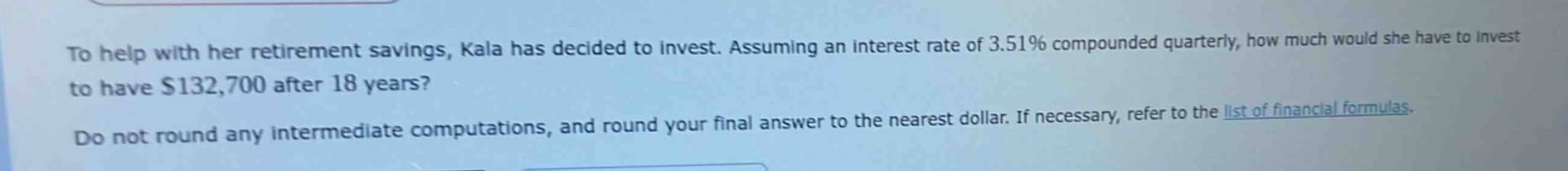 to help with her retirement savings, kala has decided to invest. assuming an interest rate of 3.51% compounded quarterly, how much would she have to invest to have $132,700 after 18 years? do not round any intermediate computations, and round your final answer to the nearest dollar. if necessary, refer to the list of financial formulas.