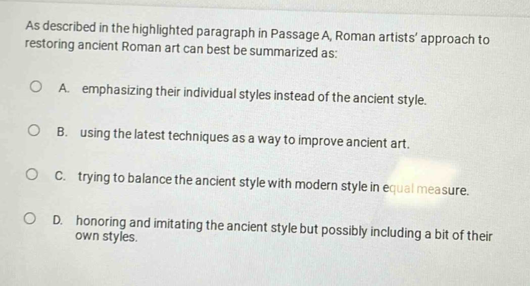 as described in the highlighted paragraph in passage a, roman artists’ approach to restoring ancient roman art can best be summarized as: a. emphasizing their individual styles instead of the ancient style. b. using the latest techniques as a way to improve ancient art. c. trying to balance the ancient style with modern style in equal measure. d. honoring and imitating the ancient style but possibly including a bit of their own styles.