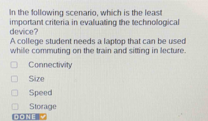 in the following scenario, which is the least important criteria in evaluating the technological device? a college student needs a laptop that can be used while commuting on the train and sitting in lecture. connectivity size speed storage done