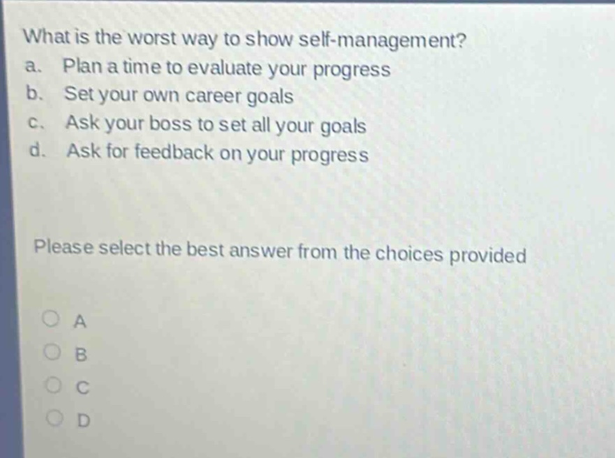 what is the worst way to show self - management? a. plan a time to evaluate your progress b. set your own career goals c. ask your boss to set all your goals d. ask for feedback on your progress please select the best answer from the choices provided