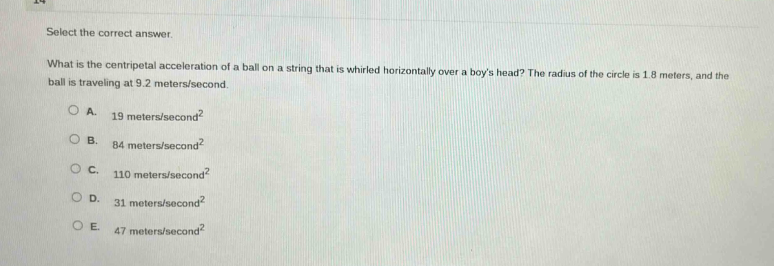 select the correct answer. what is the centripetal acceleration of a ball on a string that is whirled horizontally over a boys head? the radius of the circle is 1.8 meters, and the ball is traveling at 9.2 meters/second. a. 19 meters/second² b. 84 meters/second² c. 110 meters/second² d. 31 meters/second² e. 47 meters/second²