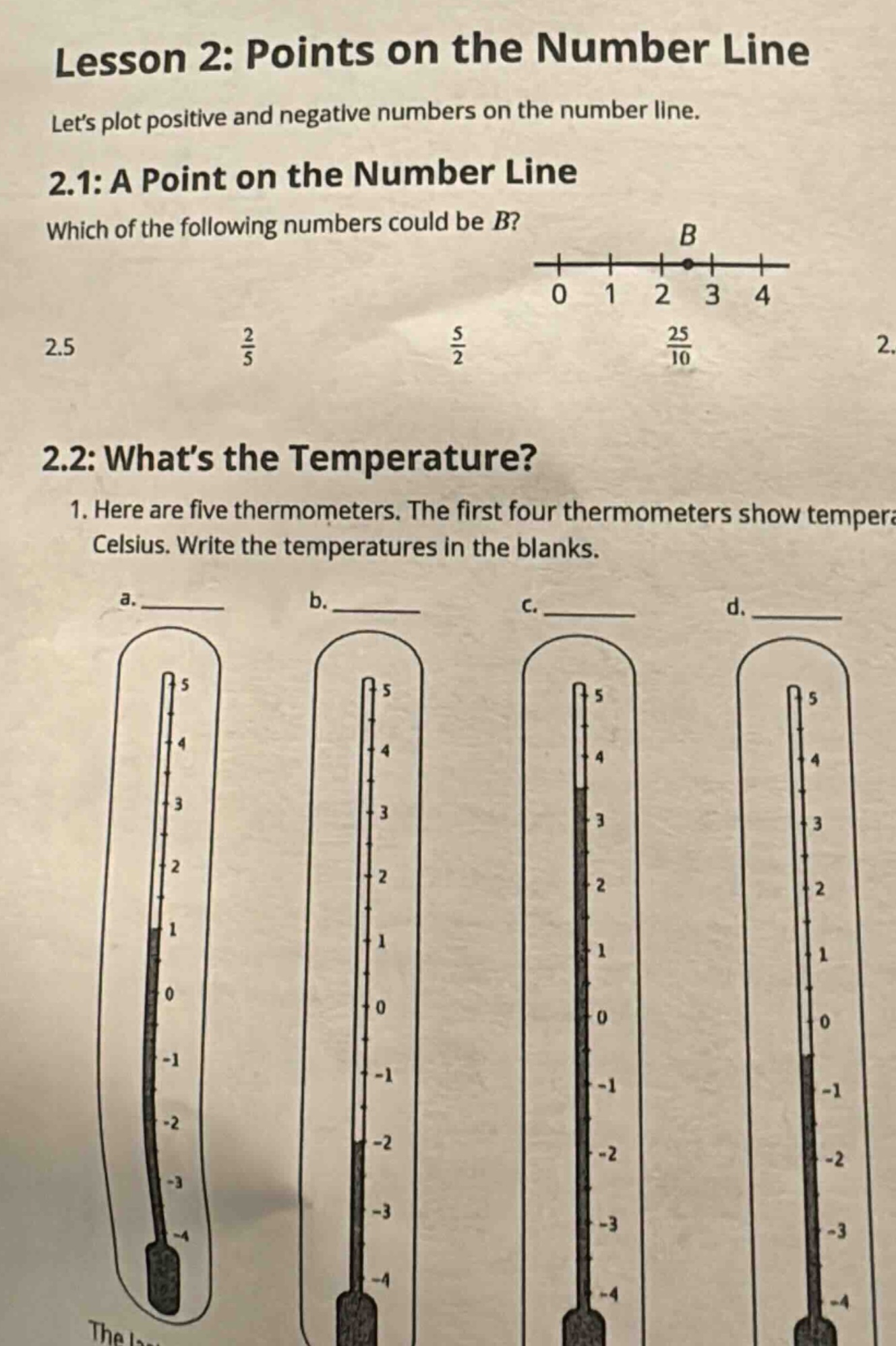 lesson 2: points on the number line lets plot positive and negative numbers on the number line. 2.1: a point on the number line which of the following numbers could be b? 2.5 2/5 5/2 25/10 2. 2.2: whats the temperature? 1. here are five thermometers. the first four thermometers show tempera celsius. write the temperatures in the blanks. a. ___ b. ___ c. ___ d. ___