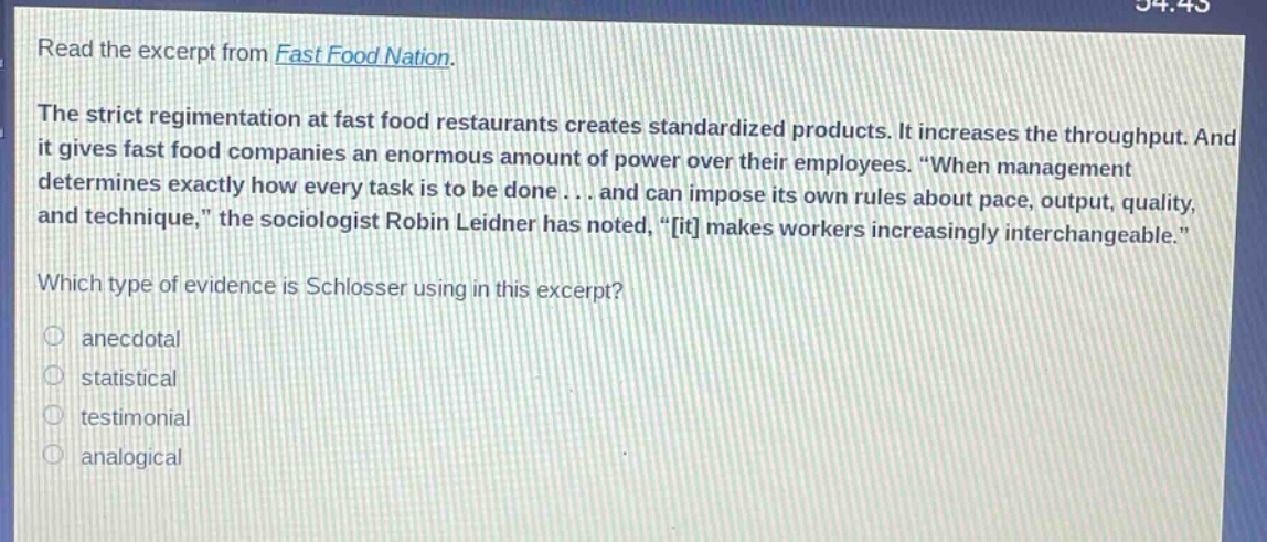 read the excerpt from fast food nation. the strict regimentation at fast food restaurants creates standardized products. it increases the throughput. and it gives fast food companies an enormous amount of power over their employees. “when management determines exactly how every task is to be done... and can impose its own rules about pace, output, quality, and technique,” the sociologist robin leidner has noted, “it makes workers increasingly interchangeable.” which type of evidence is schlosser using in this excerpt? anecdotal statistical testimonial analogical