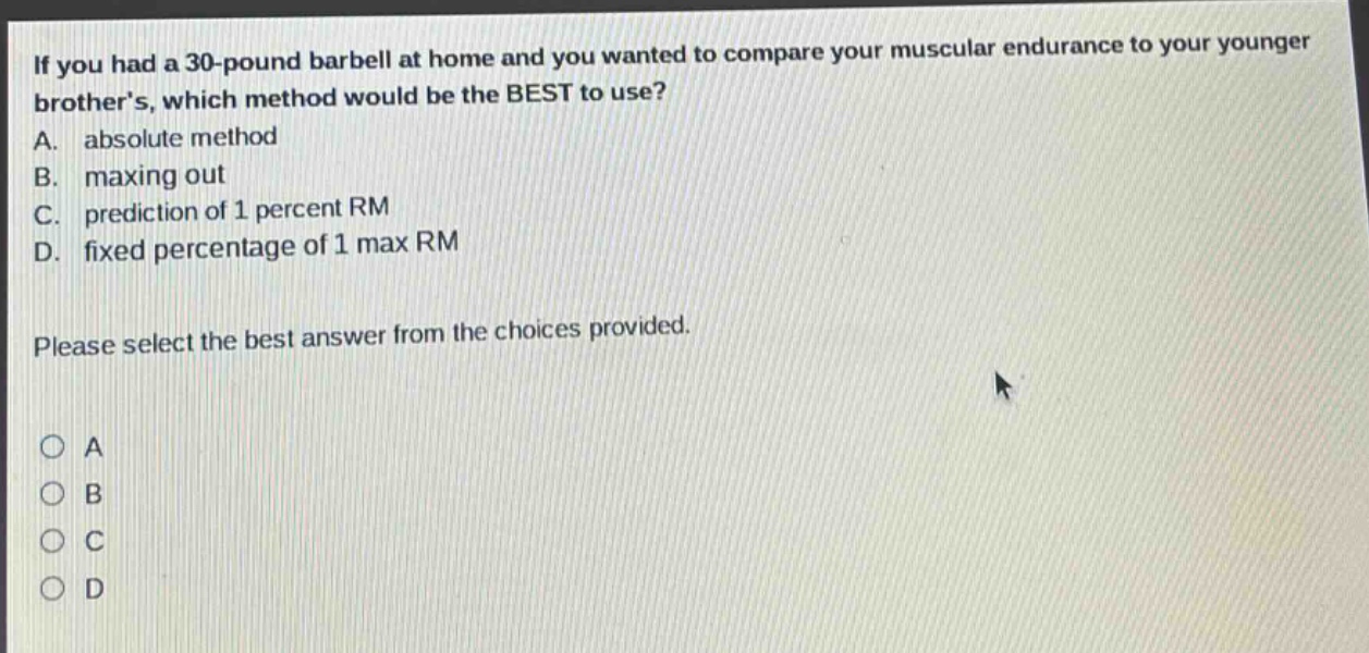 if you had a 30 - pound barbell at home and you wanted to compare your muscular endurance to your younger brothers, which method would be the best to use? a. absolute method b. maxing out c. prediction of 1 percent rm d. fixed percentage of 1 max rm please select the best answer from the choices provided.