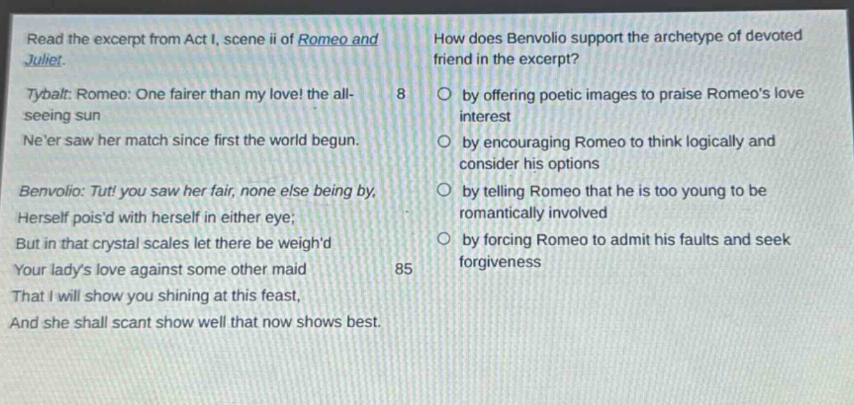 read the excerpt from act i, scene ii of romeo and juliet. tybalt: romeo: one fairer than my love! the all - seeing sun neer saw her match since first the world began. benvolio: tut! you saw her fair, none else being by, herself poisd with herself in either eye; but in that crystal scales let there be weighd your ladys love against some other maid that i will show you shining at this feast, and she shall scant show well that now shows best. how does benvolio support the archetype of devoted friend in the excerpt? 8 by offering poetic images to praise romeos love interest by encouraging romeo to think logically and consider his options by telling romeo that he is too young to be romantically involved by forcing romeo to admit his faults and seek forgiveness 85