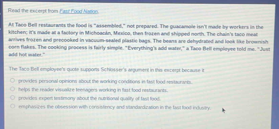 read the excerpt from fast food nation. at taco bell restaurants the food is “assembled,” not prepared. the guacamole isn’t made by workers in the kitchen; it’s made at a factory in michoacán, mexico, then frozen and shipped north. the chain’s taco meat arrives frozen and precooked in vacuum - sealed plastic bags. the beans are dehydrated and look like brownish corn flakes. the cooking process is fairly simple. “everything’s add water,” a taco bell employee told me. “just add hot water.” the taco bell employee’s quote supports schlosser’s argument in this excerpt because it provides personal opinions about the working conditions in fast food restaurants. helps the reader visualize teenagers working in fast food restaurants. provides expert testimony about the nutritional quality of fast food. emphasizes the obsession with consistency and standardization in the fast food industry.