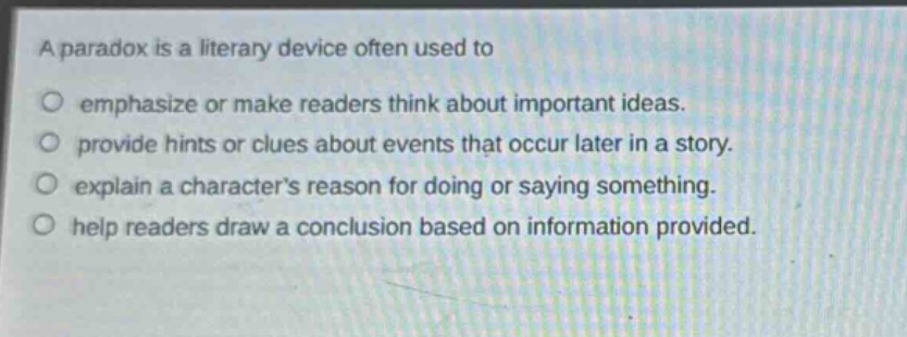a paradox is a literary device often used to\nemphasize or make readers think about important ideas.\nprovide hints or clues about events that occur later in a story.\nexplain a characters reason for doing or saying something.\nhelp readers draw a conclusion based on information provided.