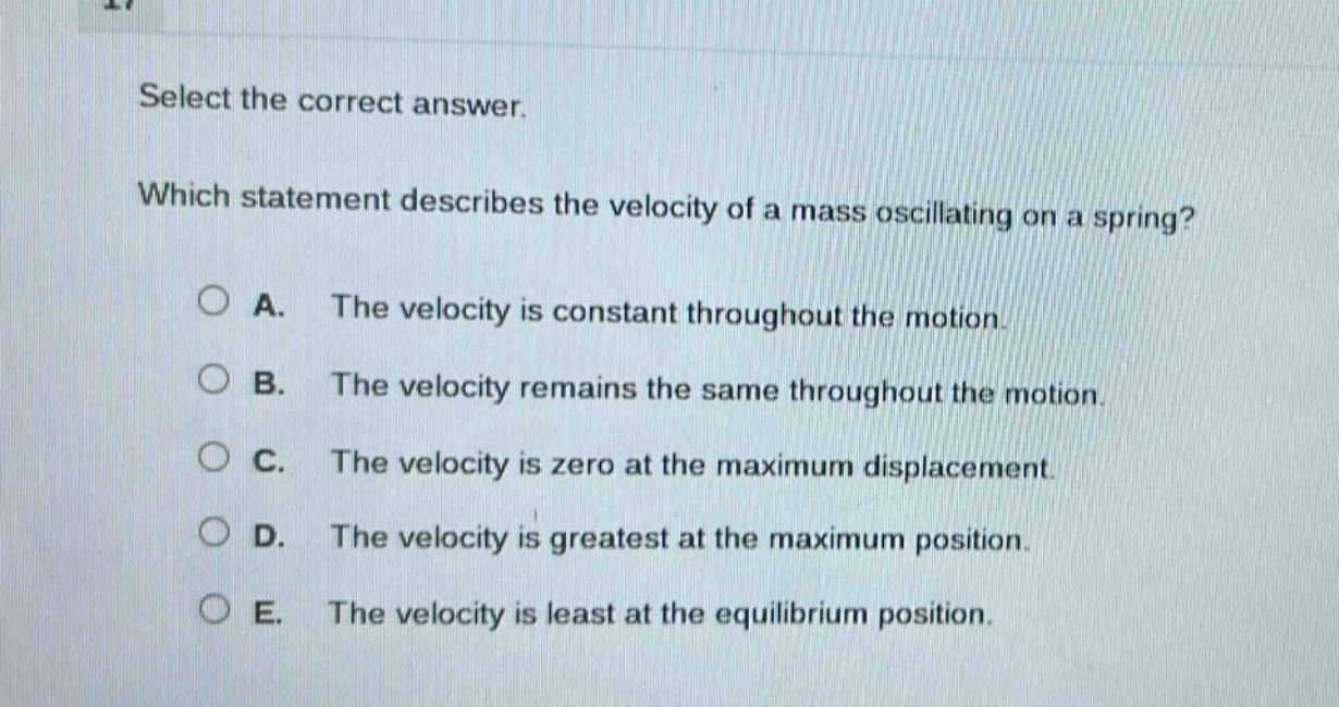 select the correct answer. which statement describes the velocity of a mass oscillating on a spring? a. the velocity is constant throughout the motion. b. the velocity remains the same throughout the motion. c. the velocity is zero at the maximum displacement. d. the velocity is greatest at the maximum position. e. the velocity is least at the equilibrium position.
