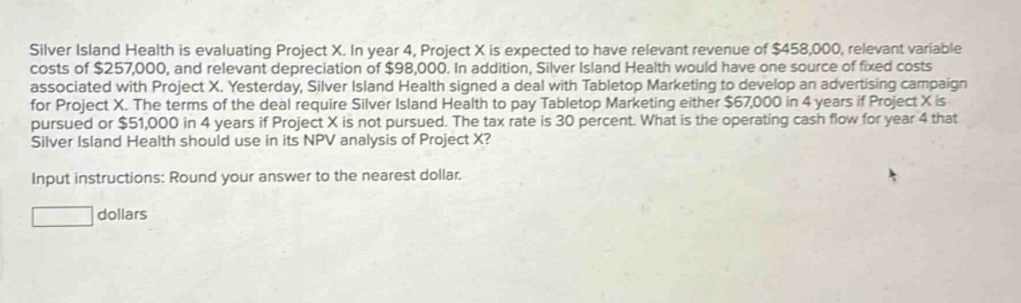 silver island health is evaluating project x. in year 4, project x is expected to have relevant revenue of $458,000, relevant variable costs of $257,000, and relevant depreciation of $98,000. in addition, silver island health would have one source of fixed costs associated with project x. yesterday, silver island health signed a deal with tabletop marketing to develop an advertising campaign for project x. the terms of the deal require silver island health to pay tabletop marketing either $67,000 in 4 years if project x is pursued or $51,000 in 4 years if project x is not pursued. the tax rate is 30 percent. what is the operating cash flow for year 4 that silver island health should use in its npv analysis of project x? input instructions: round your answer to the nearest dollar. dollars