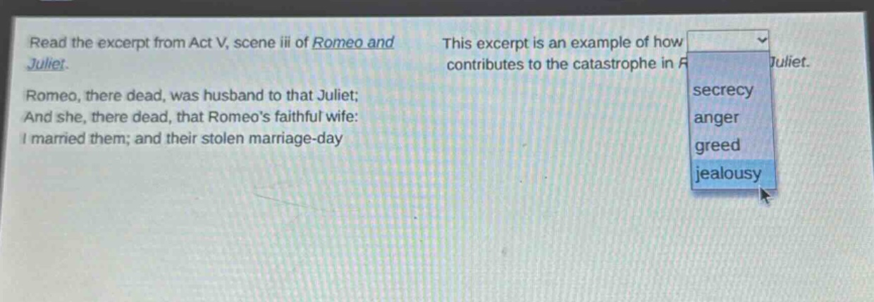 read the excerpt from act v, scene iii of romeo and juliet. romeo, there dead, was husband to that juliet; and she, there dead, that romeos faithful wife: i married them; and their stolen marriage - day this excerpt is an example of how contributes to the catastrophe in romeo and juliet. secrecy anger greed jealousy