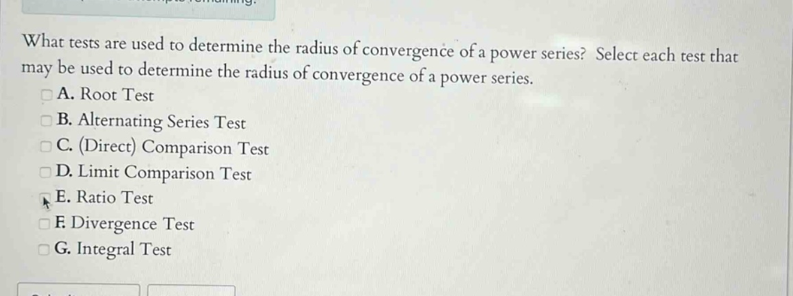 what tests are used to determine the radius of convergence of a power series? select each test that may be used to determine the radius of convergence of a power series. a. root test b. alternating series test c. (direct) comparison test d. limit comparison test e. ratio test f. divergence test g. integral test