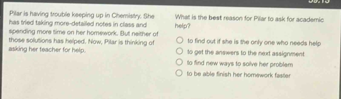 pilar is having trouble keeping up in chemistry. she has tried taking more - detailed notes in class and spending more time on her homework. but neither of those solutions has helped. now, pilar is thinking of asking her teacher for help. what is the best reason for pilar to ask for academic help? to find out if she is the only one who needs help to get the answers to the next assignment to find new ways to solve her problem to be able finish her homework faster
