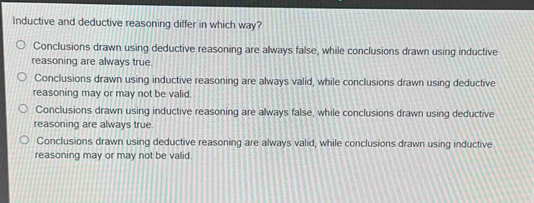 inductive and deductive reasoning differ in which way?\nconclusions drawn using deductive reasoning are always false, while conclusions drawn using inductive reasoning are always true.\nconclusions drawn using inductive reasoning are always valid, while conclusions drawn using deductive reasoning may or may not be valid.\nconclusions drawn using inductive reasoning are always false, while conclusions drawn using deductive reasoning are always true.\nconclusions drawn using deductive reasoning are always valid, while conclusions drawn using inductive reasoning may or may not be valid.