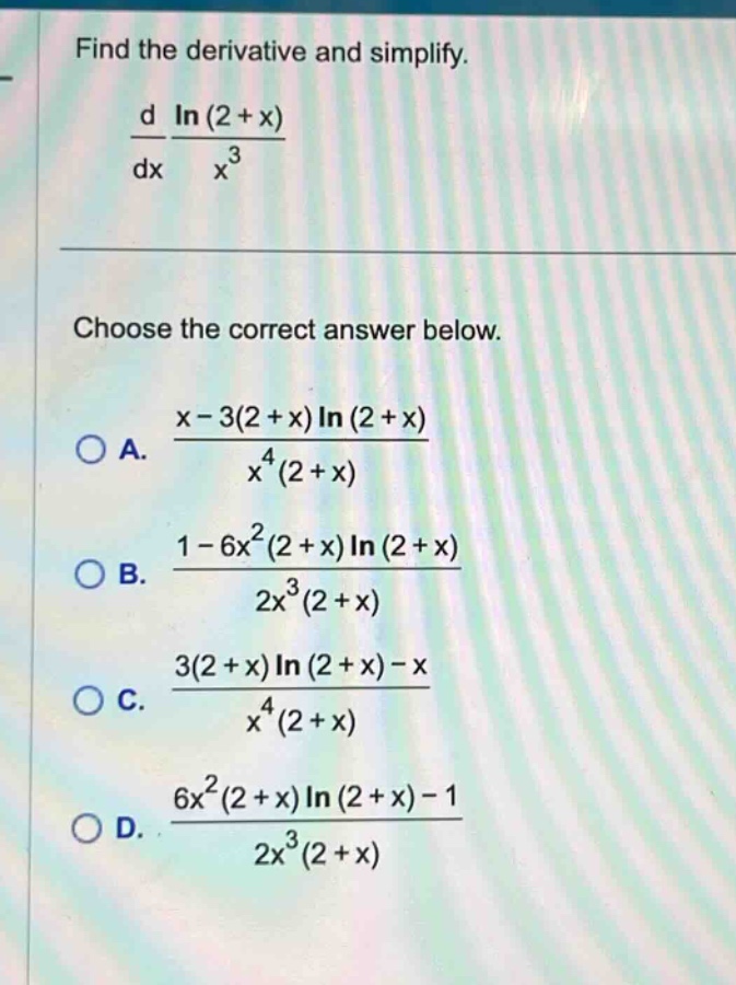 find the derivative and simplify.\n\frac{d}{dx}\frac{ln(2 + x)}{x^{3}}\n\nchoose the correct answer below.\n\na. \frac{x - 3(2 + x)ln(2 + x)}{x^{4}(2 + x)}\nb. \frac{1 - 6x^{2}(2 + x)ln(2 + x)}{2x^{3}(2 + x)}\nc. \frac{3(2 + x)ln(2 + x)-x}{x^{4}(2 + x)}\nd. \frac{6x^{2}(2 + x)ln(2 + x)-1}{2x^{3}(2 + x)}