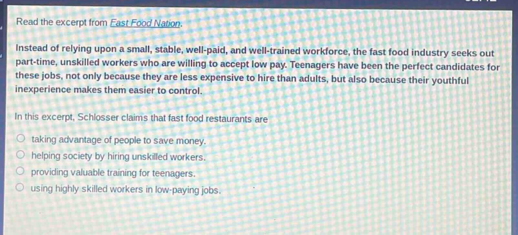 read the excerpt from fast food nation. instead of relying upon a small, stable, well - paid, and well - trained workforce, the fast food industry seeks out part - time, unskilled workers who are willing to accept low pay. teenagers have been the perfect candidates for these jobs, not only because they are less expensive to hire than adults, but also because their youthful inexperience makes them easier to control. in this excerpt, schlosser claims that fast food restaurants are taking advantage of people to save money. helping society by hiring unskilled workers. providing valuable training for teenagers. using highly skilled workers in low - paying jobs.