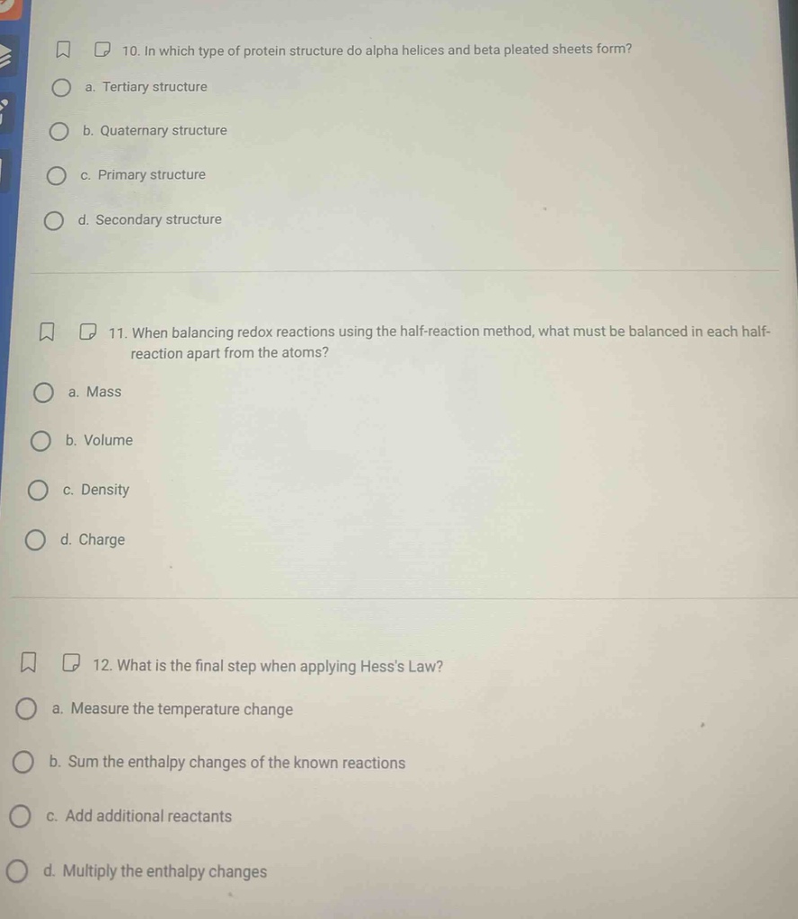 10. in which type of protein structure do alpha helices and beta pleated sheets form? a. tertiary structure b. quaternary structure c. primary structure d. secondary structure 11. when balancing redox reactions using the half - reaction method, what must be balanced in each half - reaction apart from the atoms? a. mass b. volume c. density d. charge 12. what is the final step when applying hesss law? a. measure the temperature change b. sum the enthalpy changes of the known reactions c. add additional reactants d. multiply the enthalpy changes