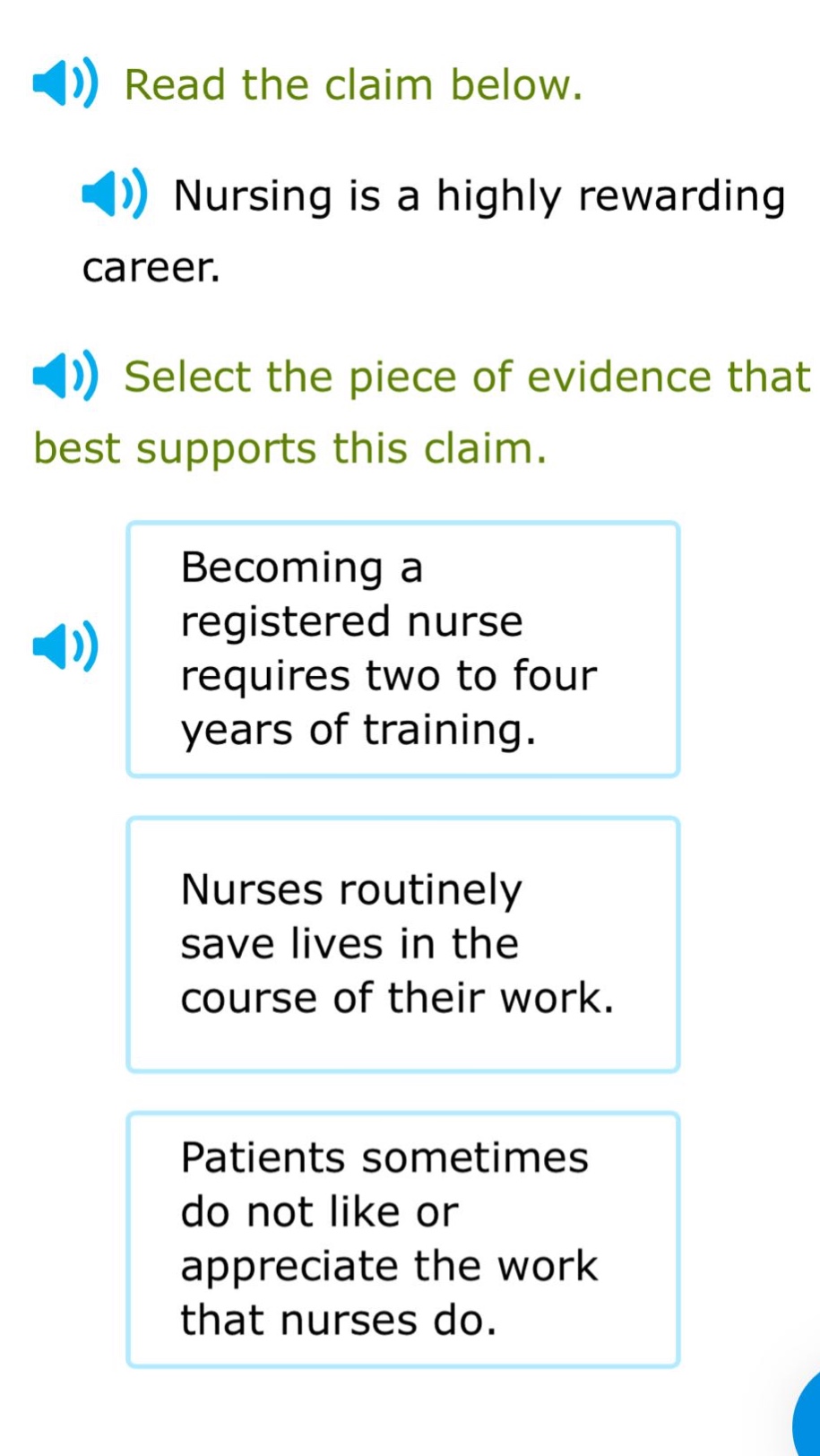 read the claim below. nursing is a highly rewarding career. select the piece of evidence that best supports this claim. becoming a registered nurse requires two to four years of training. nurses routinely save lives in the course of their work. patients sometimes do not like or appreciate the work that nurses do.