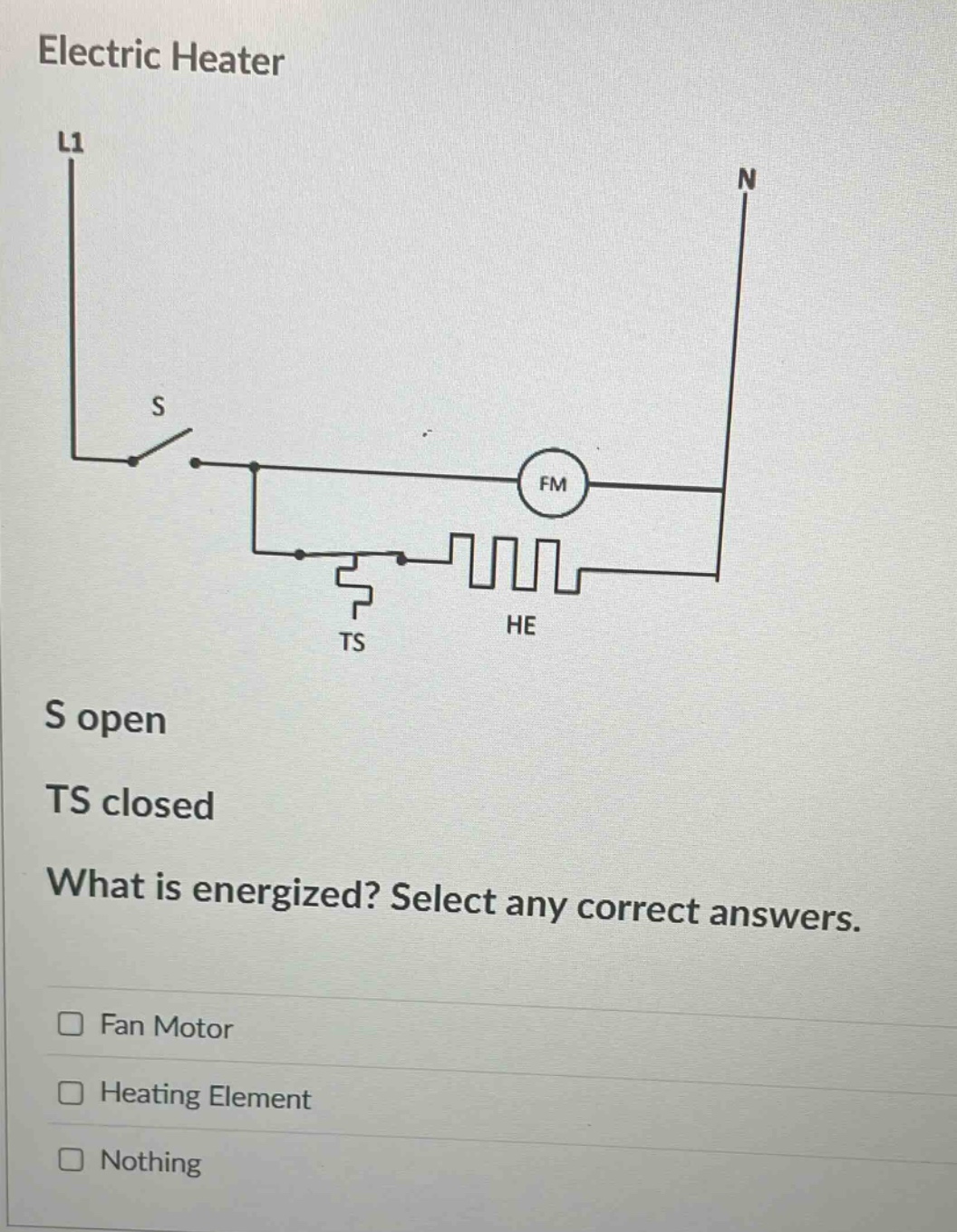 electric heater\nl1\nn\ns\nfm\nts\nhe\ns open\nts closed\nwhat is energized? select any correct answers.\nfan motor\nheating element\nnothing