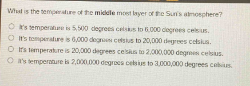 what is the temperature of the middle most layer of the suns atmosphere?\no its temperature is 5,500 degrees celsius to 6,000 degrees celsius.\no its temperature is 6,000 degrees celsius to 20,000 degrees celsius.\no its temperature is 20,000 degrees celsius to 2,000,000 degrees celsius.\no its temperature is 2,000,000 degrees celsius to 3,000,000 degrees celsius.