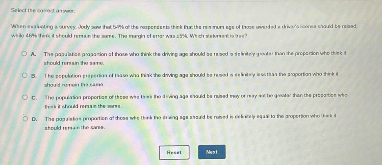select the correct answer. when evaluating a survey, jody saw that 54% of the respondents think that the minimum age of those awarded a drivers license should be raised, while 46% think it should remain the same. the margin of error was ±5%. which statement is true? a. the population proportion of those who think the driving age should be raised is definitely greater than the proportion who think it should remain the same. b. the population proportion of those who think the driving age should be raised is definitely less than the proportion who think it should remain the same. c. the population proportion of those who think the driving age should be raised may or may not be greater than the proportion who think it should remain the same. d. the population proportion of those who think the driving age should be raised is definitely equal to the proportion who think it should remain the same.