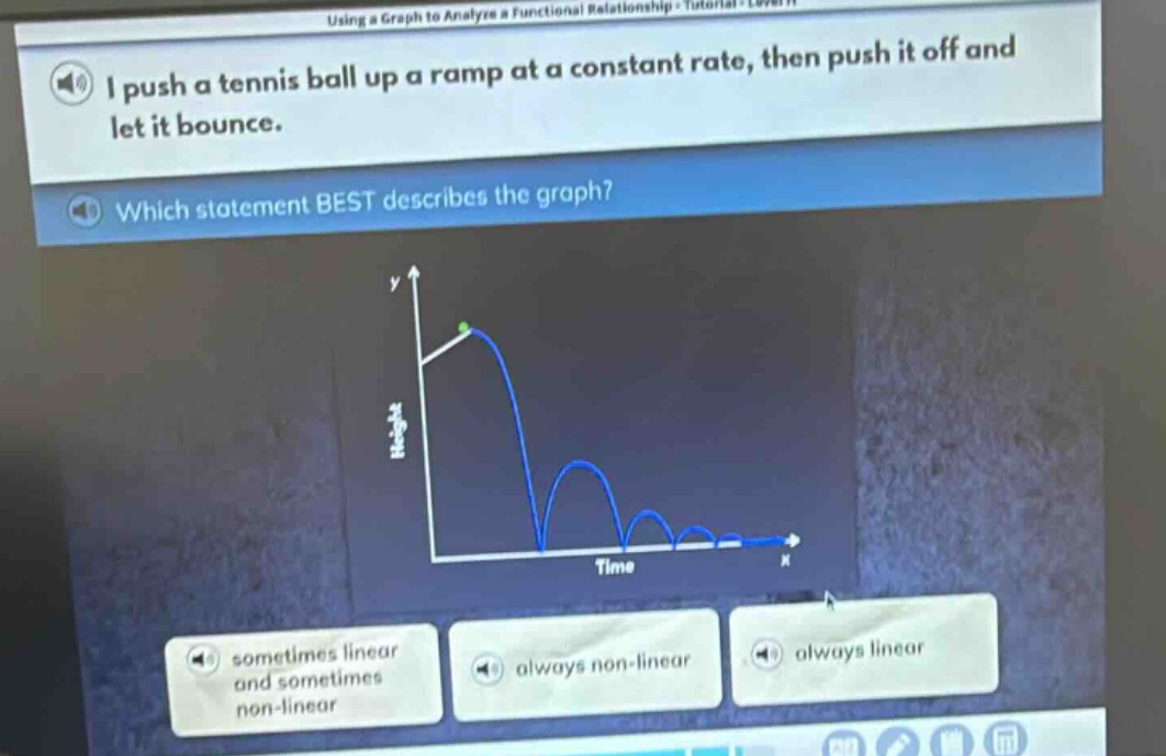 i push a tennis ball up a ramp at a constant rate, then push it off and let it bounce. which statement best describes the graph? sometimes linear and sometimes non - linear always non - linear always linear