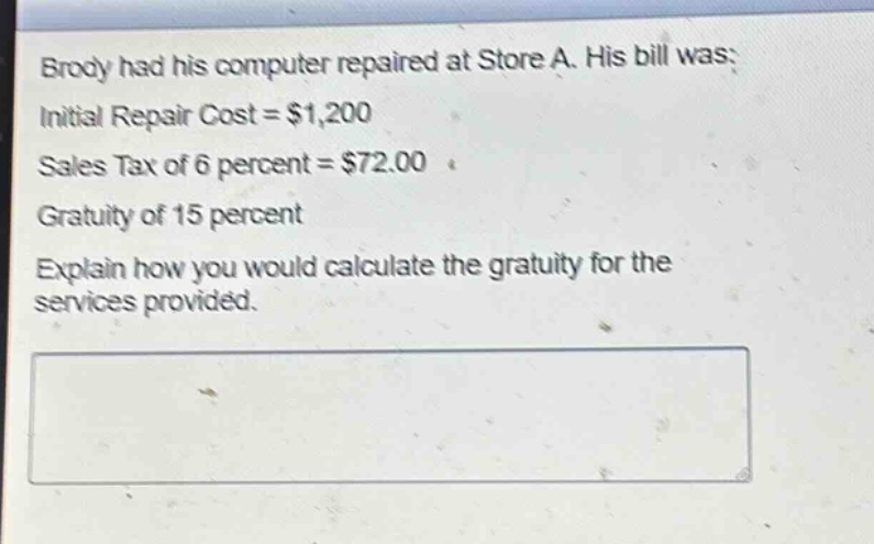 brody had his computer repaired at store a. his bill was: initial repair cost = $1,200 sales tax of 6 percent = $72.00 gratuity of 15 percent explain how you would calculate the gratuity for the services provided.
