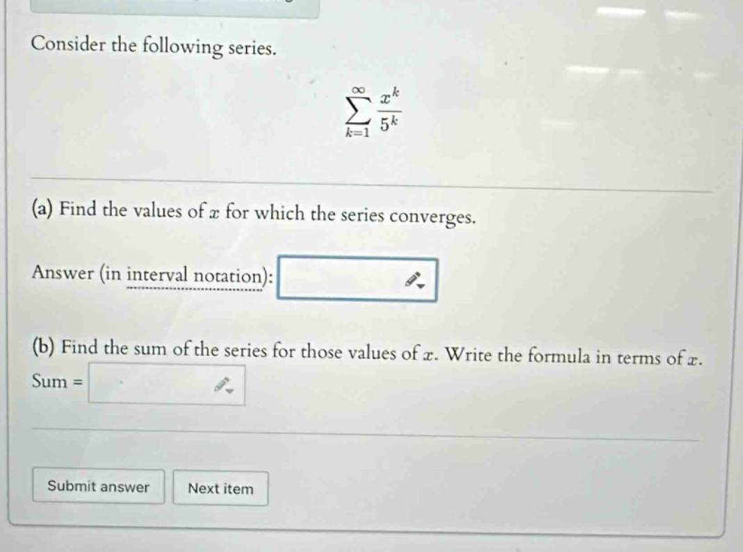 consider the following series. (sum_{k = 1}^{infty}\frac{x^{k}}{5^{k}}) (a) find the values of (x) for which the series converges. answer (in interval notation): (b) find the sum of the series for those values of (x). write the formula in terms of (x). sum =