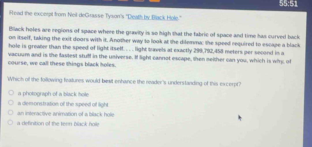 read the excerpt from neil degrasse tysons \death by black hole.\ black holes are regions of space where the gravity is so high that the fabric of space and time has curved back on itself, taking the exit doors with it. another way to look at the dilemma: the speed required to escape a black hole is greater than the speed of light itself.... light travels at exactly 299,792,458 meters per second in a vacuum and is the fastest stuff in the universe. if light cannot escape, then neither can you, which is why, of course, we call these things black holes. which of the following features would best enhance the readers understanding of this excerpt? a photograph of a black hole a demonstration of the speed of light an interactive animation of a black hole a definition of the term black hole