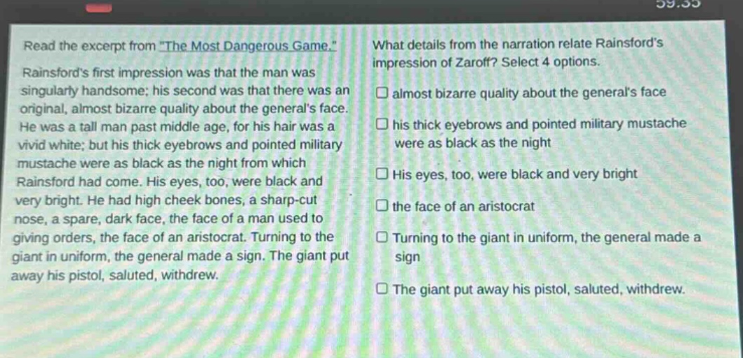 read the excerpt from \the most dangerous game.\ rainsfords first impression was that the man was singularly handsome; his second was that there was an original, almost bizarre quality about the generals face. he was a tall man past middle age, for his hair was a vivid white; but his thick eyebrows and pointed military mustache were as black as the night from which rainsford had come. his eyes, too, were black and very bright. he had high cheek bones, a sharp - cut nose, a spare, dark face, the face of a man used to giving orders, the face of an aristocrat. turning to the giant in uniform, the general made a sign. the giant put away his pistol, saluted, withdrew. what details from the narration relate rainsfords impression of zaroff? select 4 options. almost bizarre quality about the generals face his thick eyebrows and pointed military mustache were as black as the night his eyes, too, were black and very bright the face of an aristocrat turning to the giant in uniform, the general made a sign the giant put away his pistol, saluted, withdrew.