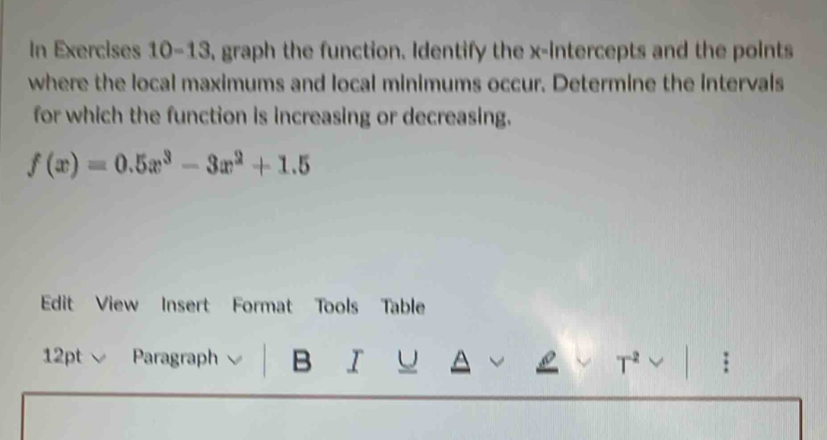 in exercises 10 - 13, graph the function. identify the x - intercepts and the points where the local maximums and local minimums occur. determine the intervals for which the function is increasing or decreasing. f(x)=0.5x³ - 3x² + 1.5