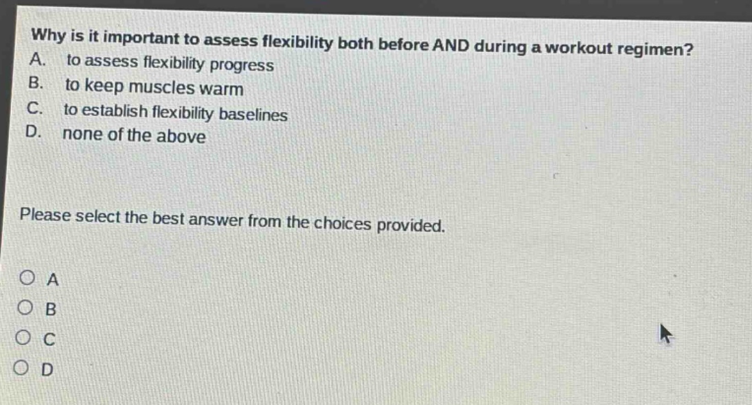 why is it important to assess flexibility both before and during a workout regimen? a. to assess flexibility progress b. to keep muscles warm c. to establish flexibility baselines d. none of the above please select the best answer from the choices provided. o a o b o c o d