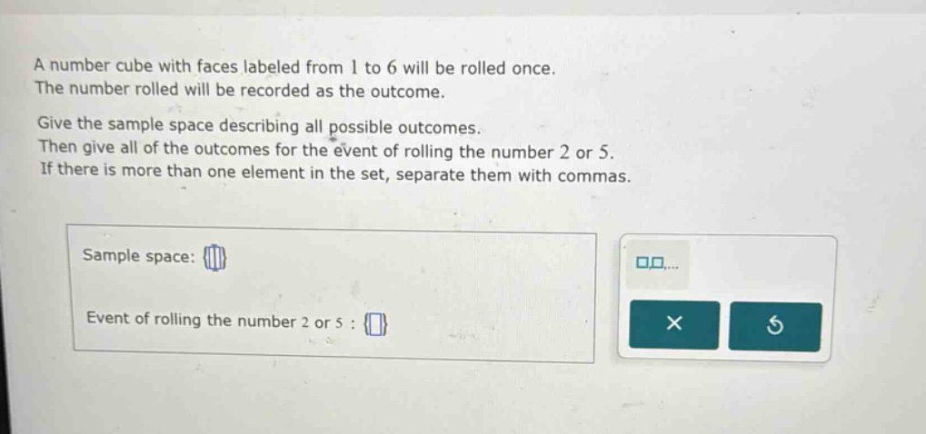a number cube with faces labeled from 1 to 6 will be rolled once. the number rolled will be recorded as the outcome. give the sample space describing all possible outcomes. then give all of the outcomes for the event of rolling the number 2 or 5. if there is more than one element in the set, separate them with commas. sample space: event of rolling the number 2 or 5 :