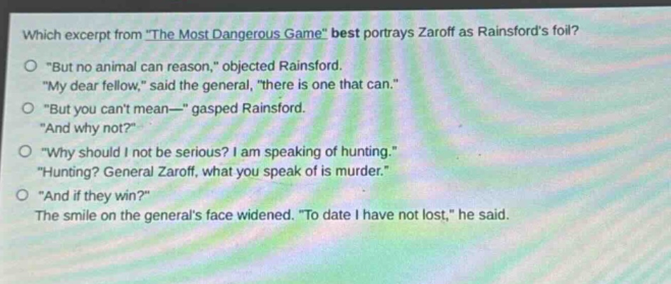 which excerpt from \the most dangerous game\ best portrays zaroff as rainsfords foil?\no \but no animal can reason,\ objected rainsford.\n\my dear fellow,\ said the general, \there is one that can.\\no \but you cant mean—\ gasped rainsford.\n\and why not?\\no \why should i not be serious? i am speaking of hunting.\\n\hunting? general zaroff, what you speak of is murder.\\no \and if they win?\\nthe smile on the generals face widened. \to date i have not lost,\ he said.