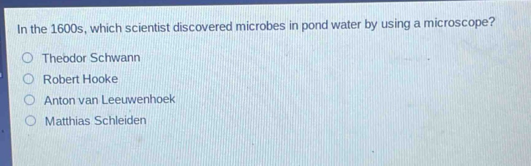 in the 1600s, which scientist discovered microbes in pond water by using a microscope?\ntheodor schwann\nrobert hooke\nanton van leeuwenhoek\nmatthias schleiden