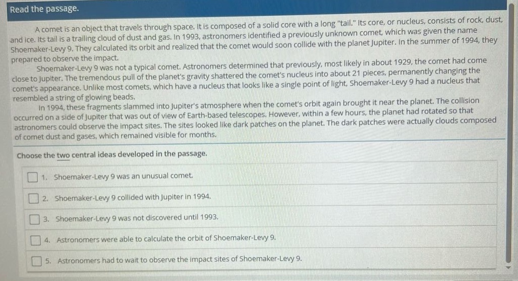 read the passage. a comet is an object that travels through space. it is composed of a solid core with a long \tail.\ its core, or nucleus, consists of rock, dust, and ice. its tail is a trailing cloud of dust and gas. in 1993, astronomers identified a previously unknown comet, which was given the name shoemaker - levy 9. they calculated its orbit and realized that the comet would soon collide with the planet jupiter. in the summer of 1994, they prepared to observe the impact. shoemaker - levy 9 was not a typical comet. astronomers determined that previously, most likely in about 1929, the comet had come close to jupiter. the tremendous pull of the planets gravity shattered the comets nucleus into about 21 pieces, permanently changing the comets appearance. unlike most comets, which have a nucleus that looks like a single point of light, shoemaker - levy 9 had a nucleus that resembled a string of glowing beads. in 1994, these fragments slammed into jupiters atmosphere when the comets orbit again brought it near the planet. the collision occurred on a side of jupiter that was out of view of earth - based telescopes. however, within a few hours, the planet had rotated so that astronomers could observe the impact sites. the sites looked like dark patches on the planet. the dark patches were actually clouds composed of comet dust and gases, which remained visible for months. choose the two central ideas developed in the passage. 1. shoemaker - levy 9 was an unusual comet. 2. shoemaker - levy 9 collided with jupiter in 1994. 3. shoemaker - levy 9 was not discovered until 1993. 4. astronomers were able to calculate the orbit of shoemaker - levy 9. 5. astronomers had to wait to observe the impact sites of shoemaker - levy 9.