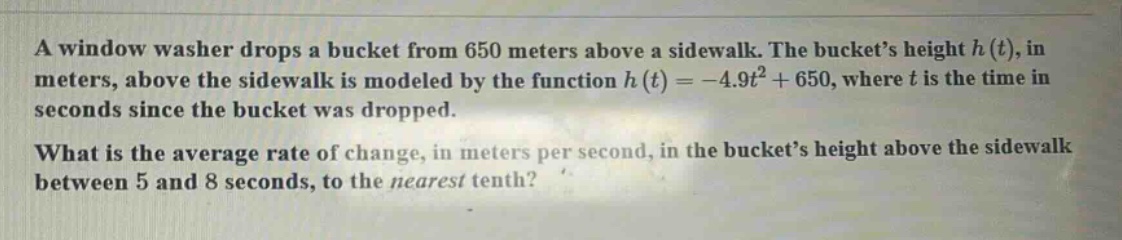 a window washer drops a bucket from 650 meters above a sidewalk. the bucket’s height h(t), in meters, above the sidewalk is modeled by the function h(t)= -4.9t² + 650, where t is the time in seconds since the bucket was dropped. what is the average rate of change, in meters per second, in the bucket’s height above the sidewalk between 5 and 8 seconds, to the nearest tenth?