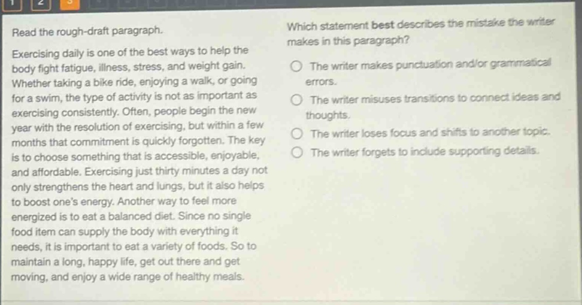 read the rough - draft paragraph. exercising daily is one of the best ways to help the body fight fatigue, illness, stress, and weight gain. whether taking a bike ride, enjoying a walk, or going for a swim, the type of activity is not as important as exercising consistently. often, people begin the new year with the resolution of exercising, but within a few months that commitment is quickly forgotten. the key is to choose something that is accessible, enjoyable, and affordable. exercising just thirty minutes a day not only strengthens the heart and lungs, but it also helps to boost one’s energy. another way to feel more energized is to eat a balanced diet. since no single food item can supply the body with everything it needs, it is important to eat a variety of foods. so to maintain a long, happy life, get out there and get moving, and enjoy a wide range of healthy meals. which statement best describes the mistake the writer makes in this paragraph? the writer makes punctuation and/or grammatical errors. the writer misuses transitions to connect ideas and thoughts. the writer loses focus and shifts to another topic. the writer forgets to include supporting details.