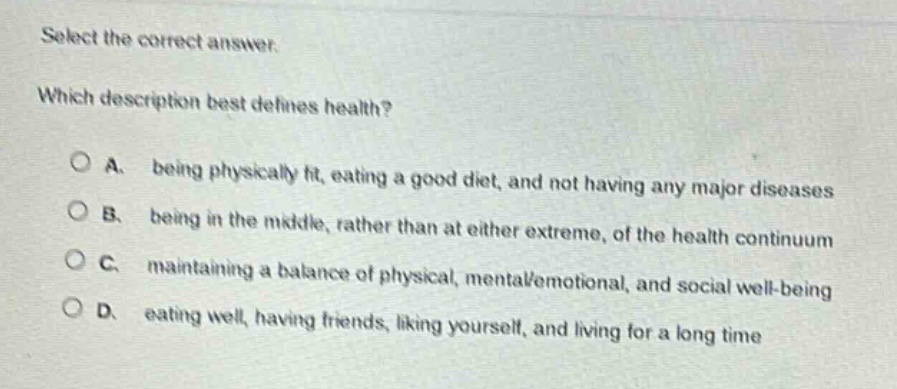 select the correct answer. which description best defines health? a. being physically fit, eating a good diet, and not having any major diseases b. being in the middle, rather than at either extreme, of the health continuum c. maintaining a balance of physical, mental/emotional, and social well - being d. eating well, having friends, liking yourself, and living for a long time