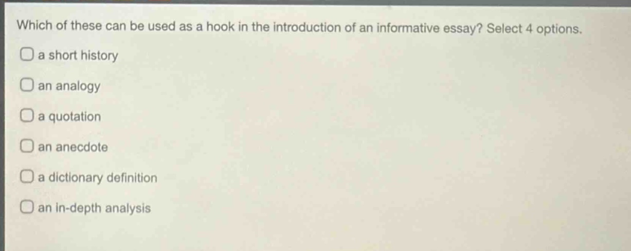 which of these can be used as a hook in the introduction of an informative essay? select 4 options. a short history an analogy a quotation an anecdote a dictionary definition an in - depth analysis