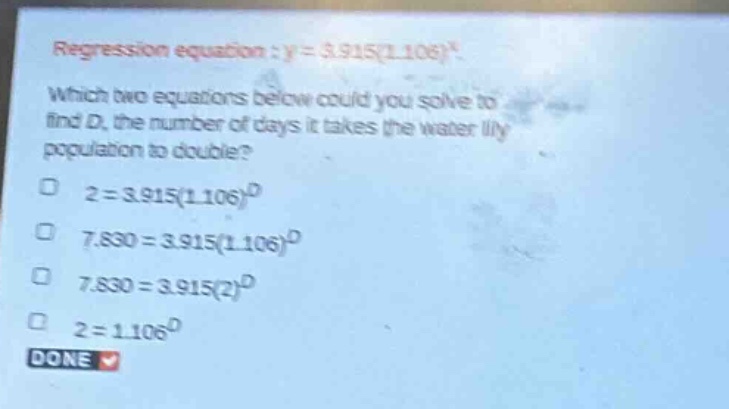 regression equation : y = 3.915(1.106)^x. which two equations below could you solve to find d, the number of days it takes the water lily population to double? 2 = 3.915(1.106)^d 7.830 = 3.915(1.106)^d 7.830 = 3.915(2)^d 2 = 1.106^d done