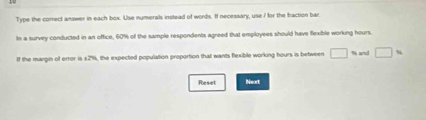 type the correct answer in each box. use numerals instead of words. if necessary, use / for the fraction bar. in a survey conducted in an office, 60% of the sample respondents agreed that employees should have flexible working hours. if the margin of error is ±2%, the expected population proportion that wants flexible working hours is between % and %. reset next