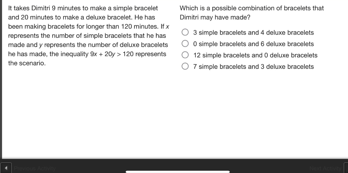 it takes dimitri 9 minutes to make a simple bracelet and 20 minutes to make a deluxe bracelet. he has been making bracelets for longer than 120 minutes. if x represents the number of simple bracelets that he has made and y represents the number of deluxe bracelets he has made, the inequality 9x + 20y > 120 represents the scenario. which is a possible combination of bracelets that dimitri may have made? 3 simple bracelets and 4 deluxe bracelets 0 simple bracelets and 6 deluxe bracelets 12 simple bracelets and 0 deluxe bracelets 7 simple bracelets and 3 deluxe bracelets