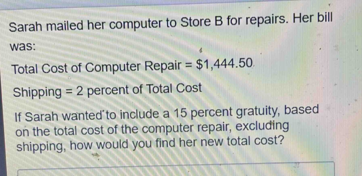 sarah mailed her computer to store b for repairs. her bill was: total cost of computer repair = $1,444.50 shipping = 2 percent of total cost if sarah wanted to include a 15 percent gratuity, based on the total cost of the computer repair, excluding shipping, how would you find her new total cost?