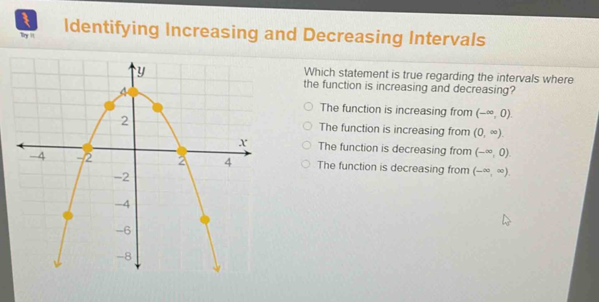 identifying increasing and decreasing intervals which statement is true regarding the intervals where the function is increasing and decreasing? the function is increasing from (-∞, 0). the function is increasing from (0, ∞). the function is decreasing from (-∞, 0). the function is decreasing from (-∞, ∞).