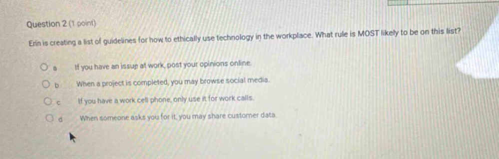 question 2 (1 point) erin is creating a list of guidelines for how to ethically use technology in the workplace. what rule is most likely to be on this list? a if you have an issue at work, post your opinions online. b when a project is completed, you may browse social media. c if you have a work cell phone, only use it for work calls. d when someone asks you for it, you may share customer data.