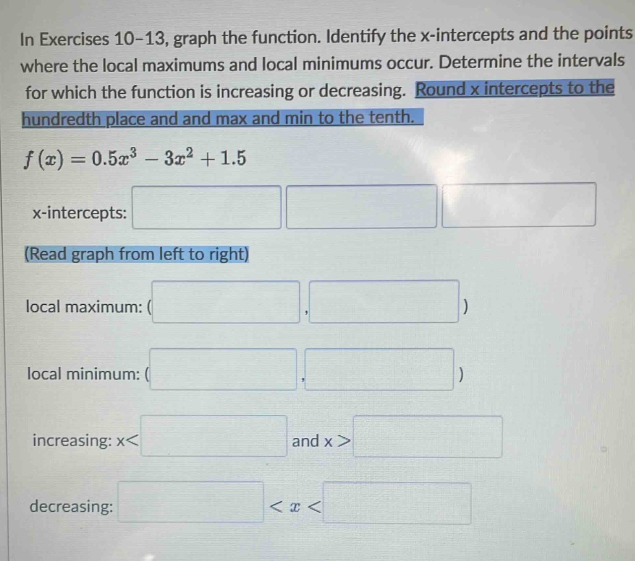 in exercises 10-13, graph the function. identify the x - intercepts and the points where the local maximums and local minimums occur. determine the intervals for which the function is increasing or decreasing. round x intercepts to the hundredth place and and max and min to the tenth. f(x)=0.5x³ - 3x² + 1.5 x - intercepts: (read graph from left to right) local maximum: ( , ) local minimum: ( , ) increasing: x< and x > decreasing: < x <