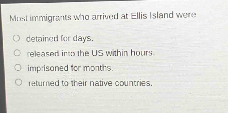 most immigrants who arrived at ellis island were\ndetained for days.\nreleased into the us within hours.\nimprisoned for months.\nreturned to their native countries.